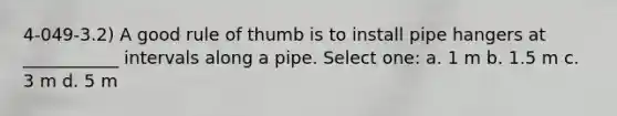 4-049-3.2) A good rule of thumb is to install pipe hangers at ___________ intervals along a pipe. Select one: a. 1 m b. 1.5 m c. 3 m d. 5 m