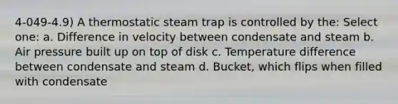 4-049-4.9) A thermostatic steam trap is controlled by the: Select one: a. Difference in velocity between condensate and steam b. Air pressure built up on top of disk c. Temperature difference between condensate and steam d. Bucket, which flips when filled with condensate