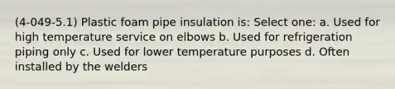 (4-049-5.1) Plastic foam pipe insulation is: Select one: a. Used for high temperature service on elbows b. Used for refrigeration piping only c. Used for lower temperature purposes d. Often installed by the welders