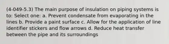 (4-049-5.3) The main purpose of insulation on piping systems is to: Select one: a. Prevent condensate from evaporating in the lines b. Provide a paint surface c. Allow for the application of line identifier stickers and flow arrows d. Reduce heat transfer between the pipe and its surroundings