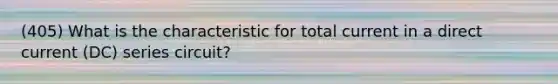 (405) What is the characteristic for total current in a direct current (DC) series circuit?