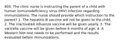 405. The clinic nurse is instructing the parent of a child with human immunodeficiency virus (HIV) infection regarding immunizations. The nurse should provide which instruction to the parent? 1. The hepatitis B vaccine will not be given to the child. 2. The inactivated influenza vaccine will be given yearly. 3. The varicella vaccine will be given before 6 months of age. 4. A Western blot test needs to be performed and the results evaluated before immunizations.