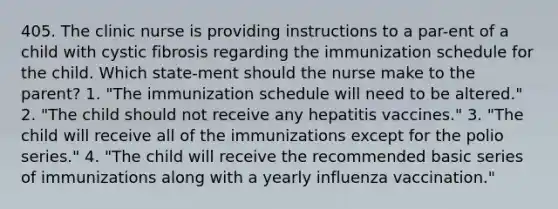 405. The clinic nurse is providing instructions to a par-ent of a child with cystic fibrosis regarding the immunization schedule for the child. Which state-ment should the nurse make to the parent? 1. "The immunization schedule will need to be altered." 2. "The child should not receive any hepatitis vaccines." 3. "The child will receive all of the immunizations except for the polio series." 4. "The child will receive the recommended basic series of immunizations along with a yearly influenza vaccination."