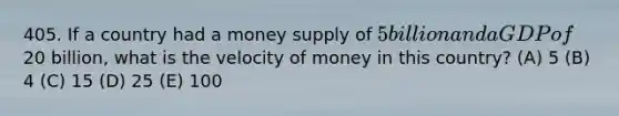 405. If a country had a money supply of 5 billion and a GDP of20 billion, what is the velocity of money in this country? (A) 5 (B) 4 (C) 15 (D) 25 (E) 100