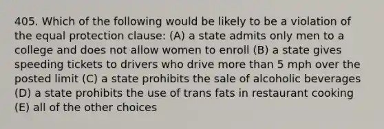 405. Which of the following would be likely to be a violation of the equal protection clause: (A) a state admits only men to a college and does not allow women to enroll (B) a state gives speeding tickets to drivers who drive more than 5 mph over the posted limit (C) a state prohibits the sale of alcoholic beverages (D) a state prohibits the use of trans fats in restaurant cooking (E) all of the other choices