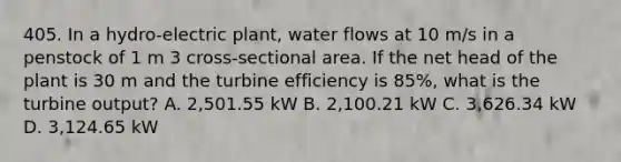 405. In a hydro-electric plant, water flows at 10 m/s in a penstock of 1 m 3 cross-sectional area. If the net head of the plant is 30 m and the turbine efficiency is 85%, what is the turbine output? A. 2,501.55 kW B. 2,100.21 kW C. 3,626.34 kW D. 3,124.65 kW