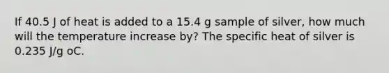 If 40.5 J of heat is added to a 15.4 g sample of silver, how much will the temperature increase by? The specific heat of silver is 0.235 J/g oC.