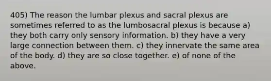 405) The reason the lumbar plexus and sacral plexus are sometimes referred to as the lumbosacral plexus is because a) they both carry only sensory information. b) they have a very large connection between them. c) they innervate the same area of the body. d) they are so close together. e) of none of the above.