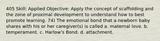 405 Skill: Applied Objective: Apply the concept of scaffolding and the zone of proximal development to understand how to best promote learning. 74) The emotional bond that a newborn baby shares with his or her caregiver(s) is called a. maternal love. b. temperament. c. Harlow's Bond. d. attachment.