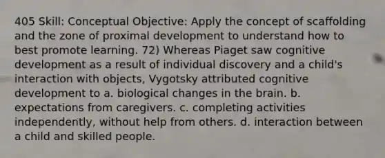 405 Skill: Conceptual Objective: Apply the concept of scaffolding and the zone of proximal development to understand how to best promote learning. 72) Whereas Piaget saw cognitive development as a result of individual discovery and a child's interaction with objects, Vygotsky attributed cognitive development to a. biological changes in the brain. b. expectations from caregivers. c. completing activities independently, without help from others. d. interaction between a child and skilled people.