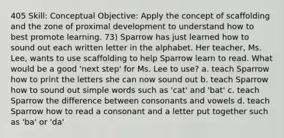 405 Skill: Conceptual Objective: Apply the concept of scaffolding and the zone of proximal development to understand how to best promote learning. 73) Sparrow has just learned how to sound out each written letter in the alphabet. Her teacher, Ms. Lee, wants to use scaffolding to help Sparrow learn to read. What would be a good 'next step' for Ms. Lee to use? a. teach Sparrow how to print the letters she can now sound out b. teach Sparrow how to sound out simple words such as 'cat' and 'bat' c. teach Sparrow the difference between consonants and vowels d. teach Sparrow how to read a consonant and a letter put together such as 'ba' or 'da'