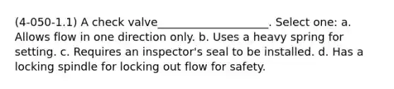 (4-050-1.1) A check valve____________________. Select one: a. Allows flow in one direction only. b. Uses a heavy spring for setting. c. Requires an inspector's seal to be installed. d. Has a locking spindle for locking out flow for safety.