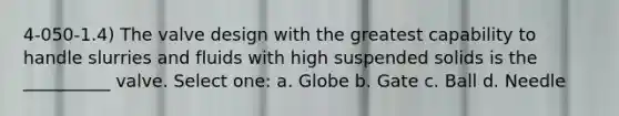 4-050-1.4) The valve design with the greatest capability to handle slurries and fluids with high suspended solids is the __________ valve. Select one: a. Globe b. Gate c. Ball d. Needle