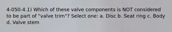 4-050-4.1) Which of these valve components is NOT considered to be part of "valve trim"? Select one: a. Disc b. Seat ring c. Body d. Valve stem