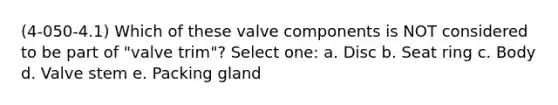 (4-050-4.1) Which of these valve components is NOT considered to be part of "valve trim"? Select one: a. Disc b. Seat ring c. Body d. Valve stem e. Packing gland