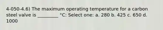 4-050-4.6) The maximum operating temperature for a carbon steel valve is _________ °C: Select one: a. 280 b. 425 c. 650 d. 1000