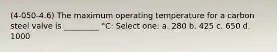 (4-050-4.6) The maximum operating temperature for a carbon steel valve is _________ °C: Select one: a. 280 b. 425 c. 650 d. 1000