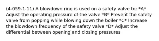 (4-059-1.11) A blowdown ring is used on a safety valve to: *A* Adjust the operating pressure of the valve *B* Prevent the safety valve from popping while blowing down the boiler *C* Increase the blowdown frequency of the safety valve *D* Adjust the differential between opening and closing pressures