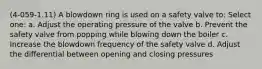 (4-059-1.11) A blowdown ring is used on a safety valve to: Select one: a. Adjust the operating pressure of the valve b. Prevent the safety valve from popping while blowing down the boiler c. Increase the blowdown frequency of the safety valve d. Adjust the differential between opening and closing pressures