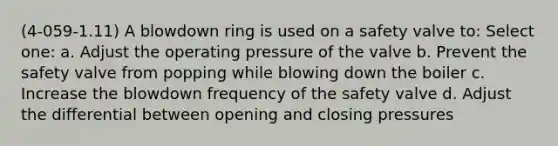 (4-059-1.11) A blowdown ring is used on a safety valve to: Select one: a. Adjust the operating pressure of the valve b. Prevent the safety valve from popping while blowing down the boiler c. Increase the blowdown frequency of the safety valve d. Adjust the differential between opening and closing pressures