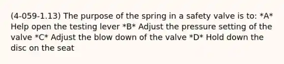 (4-059-1.13) The purpose of the spring in a safety valve is to: *A* Help open the testing lever *B* Adjust the pressure setting of the valve *C* Adjust the blow down of the valve *D* Hold down the disc on the seat