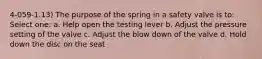 4-059-1.13) The purpose of the spring in a safety valve is to: Select one: a. Help open the testing lever b. Adjust the pressure setting of the valve c. Adjust the blow down of the valve d. Hold down the disc on the seat