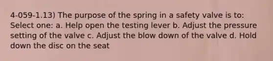 4-059-1.13) The purpose of the spring in a safety valve is to: Select one: a. Help open the testing lever b. Adjust the pressure setting of the valve c. Adjust the blow down of the valve d. Hold down the disc on the seat