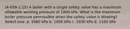 (4-059-1.15) A boiler with a single safety valve has a maximum allowable working pressure of 1000 kPa. What is the maximum boiler pressure permissible when the safety valve is blowing? Select one: a. 1060 kPa b. 1000 kPa c. 1030 kPa d. 1100 kPa