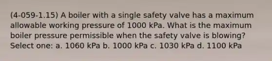 (4-059-1.15) A boiler with a single safety valve has a maximum allowable working pressure of 1000 kPa. What is the maximum boiler pressure permissible when the safety valve is blowing? Select one: a. 1060 kPa b. 1000 kPa c. 1030 kPa d. 1100 kPa