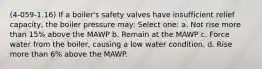 (4-059-1.16) If a boiler's safety valves have insufficient relief capacity, the boiler pressure may: Select one: a. Not rise more than 15% above the MAWP b. Remain at the MAWP c. Force water from the boiler, causing a low water condition. d. Rise more than 6% above the MAWP.