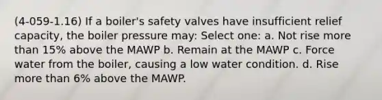 (4-059-1.16) If a boiler's safety valves have insufficient relief capacity, the boiler pressure may: Select one: a. Not rise more than 15% above the MAWP b. Remain at the MAWP c. Force water from the boiler, causing a low water condition. d. Rise more than 6% above the MAWP.