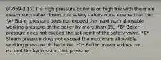 (4-059-1.17) If a high pressure boiler is on high fire with the main steam stop valve closed, the safety valves must ensure that the: *A* Boiler pressure does not exceed the maximum allowable working pressure of the boiler by more than 6%. *B* Boiler pressure does not exceed the set point of the safety valve. *C* Steam pressure does not exceed the maximum allowable working pressure of the boiler. *D* Boiler pressure does not exceed the hydrostatic test pressure.