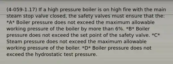 (4-059-1.17) If a high pressure boiler is on high fire with the main steam stop valve closed, the safety valves must ensure that the: *A* Boiler pressure does not exceed the maximum allowable working pressure of the boiler by more than 6%. *B* Boiler pressure does not exceed the set point of the safety valve. *C* Steam pressure does not exceed the maximum allowable working pressure of the boiler. *D* Boiler pressure does not exceed the hydrostatic test pressure.