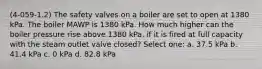 (4-059-1.2) The safety valves on a boiler are set to open at 1380 kPa. The boiler MAWP is 1380 kPa. How much higher can the boiler pressure rise above 1380 kPa, if it is fired at full capacity with the steam outlet valve closed? Select one: a. 37.5 kPa b. 41.4 kPa c. 0 kPa d. 82.8 kPa