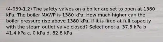 (4-059-1.2) The safety valves on a boiler are set to open at 1380 kPa. The boiler MAWP is 1380 kPa. How much higher can the boiler pressure rise above 1380 kPa, if it is fired at full capacity with the steam outlet valve closed? Select one: a. 37.5 kPa b. 41.4 kPa c. 0 kPa d. 82.8 kPa