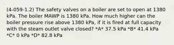 (4-059-1.2) The safety valves on a boiler are set to open at 1380 kPa. The boiler MAWP is 1380 kPa. How much higher can the boiler pressure rise above 1380 kPa, if it is fired at full capacity with the steam outlet valve closed? *A* 37.5 kPa *B* 41.4 kPa *C* 0 kPa *D* 82.8 kPa