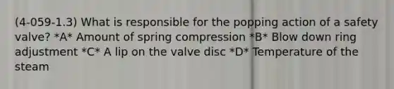 (4-059-1.3) What is responsible for the popping action of a safety valve? *A* Amount of spring compression *B* Blow down ring adjustment *C* A lip on the valve disc *D* Temperature of the steam