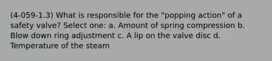 (4-059-1.3) What is responsible for the "popping action" of a safety valve? Select one: a. Amount of spring compression b. Blow down ring adjustment c. A lip on the valve disc d. Temperature of the steam