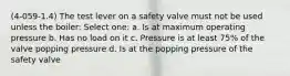 (4-059-1.4) The test lever on a safety valve must not be used unless the boiler: Select one: a. Is at maximum operating pressure b. Has no load on it c. Pressure is at least 75% of the valve popping pressure d. Is at the popping pressure of the safety valve