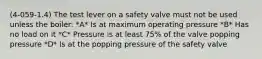 (4-059-1.4) The test lever on a safety valve must not be used unless the boiler: *A* Is at maximum operating pressure *B* Has no load on it *C* Pressure is at least 75% of the valve popping pressure *D* Is at the popping pressure of the safety valve