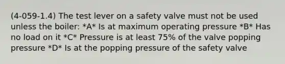 (4-059-1.4) The test lever on a safety valve must not be used unless the boiler: *A* Is at maximum operating pressure *B* Has no load on it *C* Pressure is at least 75% of the valve popping pressure *D* Is at the popping pressure of the safety valve