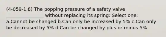 (4-059-1.8) The popping pressure of a safety valve ________________ without replacing its spring: Select one: a.Cannot be changed b.Can only be increased by 5% c.Can only be decreased by 5% d.Can be changed by plus or minus 5%