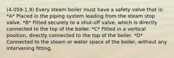 (4-059-1.9) Every steam boiler must have a safety valve that is: *A* Placed in the piping system leading from the steam stop valve. *B* Fitted securely to a shut-off valve, which is directly connected to the top of the boiler. *C* Fitted in a vertical position, directly connected to the top of the boiler. *D* Connected to the steam or water space of the boiler, without any intervening fitting.