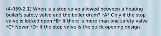 (4-059-2.1) When is a stop valve allowed between a heating boiler's safety valve and the boiler drum? *A* Only if the stop valve is locked open *B* If there is more than one safety valve *C* Never *D* If the stop valve is the quick opening design