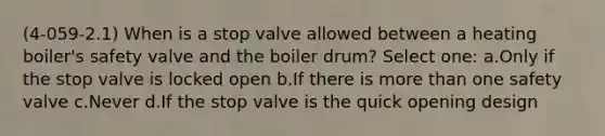 (4-059-2.1) When is a stop valve allowed between a heating boiler's safety valve and the boiler drum? Select one: a.Only if the stop valve is locked open b.If there is more than one safety valve c.Never d.If the stop valve is the quick opening design