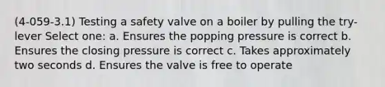 (4-059-3.1) Testing a safety valve on a boiler by pulling the try-lever Select one: a. Ensures the popping pressure is correct b. Ensures the closing pressure is correct c. Takes approximately two seconds d. Ensures the valve is free to operate