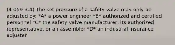 (4-059-3.4) The set pressure of a safety valve may only be adjusted by: *A* a power engineer *B* authorized and certified personnel *C* the safety valve manufacturer, its authorized representative, or an assembler *D* an industrial insurance adjuster