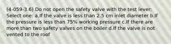 (4-059-3.6) Do not open the safety valve with the test lever: Select one: a.If the valve is less than 2.5 cm inlet diameter b.If the pressure is less than 75% working pressure c.If there are more than two safety valves on the boiler d.If the valve is not vented to the roof