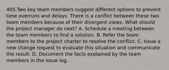 405.Two key team members suggest different options to prevent time overruns and delays. There is a conflict between these two team members because of their divergent views. What should the project manager do next? A. Schedule a meeting between the team members to find a solution. B. Refer the team members to the project charter to resolve the conflict. C. Issue a new change request to evaluate this situation and communicate the result. D. Document the facts explained by the team members in the issue log.