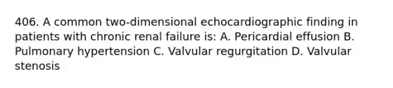 406. A common two-dimensional echocardiographic finding in patients with chronic renal failure is: A. Pericardial effusion B. Pulmonary hypertension C. Valvular regurgitation D. Valvular stenosis